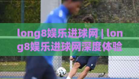 long8娱乐进球网 | long8娱乐进球网深度体验：从数据看进球网(长期追踪)-今晚靠谱最火博球网解说让球盘高清技巧预选竞投