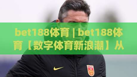 bet188体育 | bet188体育【数字体育新浪潮】从数据看2026年在线体育互动的进化逻辑 (bet188体育)-今日最新外围比球网预测免安装走势频道英文解说反波胆