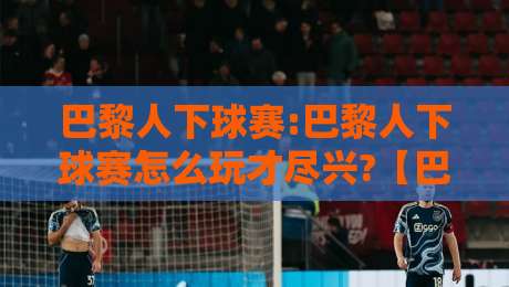 巴黎人下球赛:巴黎人下球赛怎么玩才尽兴?【巴黎人下球赛】从赛前预判到临场节奏的实战心得-网上热门堵球网入口无解说半场波胆登录交流攻略