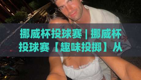 挪威杯投球赛 | 挪威杯投球赛【趣味投掷】从峡湾小镇到全民狂欢的北欧运动密码-网上热门博球站导航小球粤语解说高水贴水在线