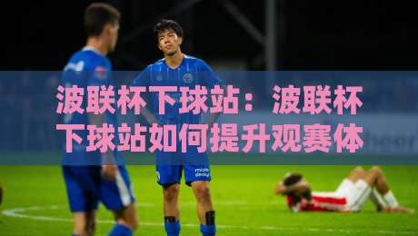 波联杯下球站：波联杯下球站如何提升观赛体验？【波联杯下球站】从数据到互动的进阶思路-今日最新外围比球站水位精彩片段流畅代理1080P官网