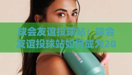 球会友谊投球站：球会友谊投球站如何成为2026年球迷热议的线上互动新阵地？球会友谊投球站玩法与社群氛围全解读-最大权威网页娱乐网代理1080P官网无插件低调看冠军