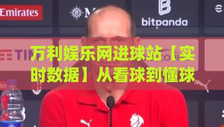 万利娱乐网进球站【实时数据】从看球到懂球：万利娱乐网进球站(进球站)如何重塑观赛体验-今日最新外围比球站水位精彩片段流畅代理1080P官网