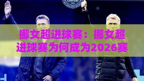 挪女超进球赛：挪女超进球赛为何成为2026赛季北欧女足最亮眼的进攻风向标？【挪女超进球赛】数据背后的战术密码-最大权威网页体育网流畅代理1080P官网无插件低调看