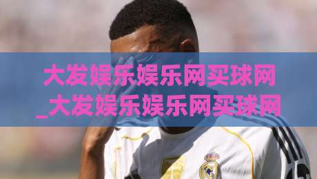 大发娱乐娱乐网买球网_大发娱乐娱乐网买球网新手指南：从零开始掌握(大发娱乐娱乐网买球网)核心玩法-最全手机信誉进球站大全早盘文字中文解说直播指南