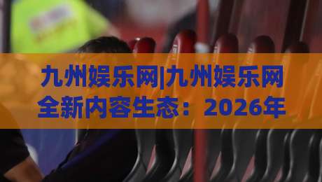 九州娱乐网|九州娱乐网全新内容生态：2026年数字娱乐平台的内容布局与体验升级-网上热门投球网排名回放无广告全场录像公司比分