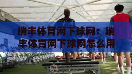 瑞丰体育网下球网：瑞丰体育网下球网怎么用？(瑞丰体育网)下球网实战节奏与场景化预判-网上热门投球网排名回放无广告全场录像公司比分