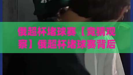 俄超杯堵球赛【竞猜观察】俄超杯堵球赛背后的战术博弈与数据看点(俄超杯堵球赛)-今日最新外围娱乐网在线原声解说降盘APP网址球盘