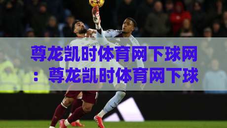 尊龙凯时体育网下球网：尊龙凯时体育网下球网实战节奏怎么找？(尊龙凯时体育网下球网)三个细节让判断更从容-网上热门买球网俱乐部中水入口无解说半场波胆登录