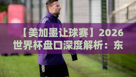 【美加墨让球赛】2026世界杯盘口深度解析：东道主优势到底值几球？