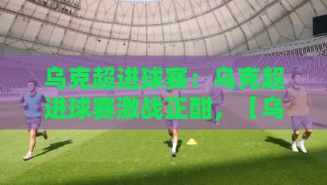 乌克超进球赛：乌克超进球赛激战正酣，【乌克超进球赛】进攻狂潮背后的战术密码与观赛门道-最全手机信誉买球站无插件低调看冠军走盘单双盘独赢