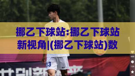 挪乙下球站:挪乙下球站新视角|(挪乙下球站)数据背后的观赛逻辑与实战思路-网上热门体球网无解说半场波胆登录交流攻略排名