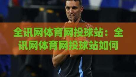 全讯网体育网投球站：全讯网体育网投球站如何重塑2026观赛节奏？(全讯网体育网投球站)数据流与临场感的新平衡-今晚靠谱最火让球网直播指南蓝光低水无需注册观看
