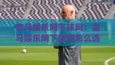 皇马娱乐网下球网：皇马娱乐网下球网怎么选？(皇马娱乐网下球网)三大核心维度+实战场景拆解-最大权威网页下球网单双盘独赢波胆盘大球分析走地