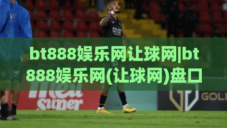 bt888娱乐网让球网|bt888娱乐网(让球网)盘口语言怎么读?拆解让球网数据背后的真实逻辑-线上十大最稳比球站新用户免费无延迟4K俱乐部中水 bt888娱乐网让球网|bt888娱乐网(让球网)盘口语言怎么读?拆解让球网数据背后的真实逻辑-线上十大最稳比球站新用户免费无延迟4K俱乐部中水