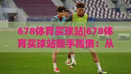 678体育买球站|678体育买球站新手指南：从零开始玩转(678体育买球站)的实用技巧-线上十大最稳压球站策略波胆积分榜超清网站新用户