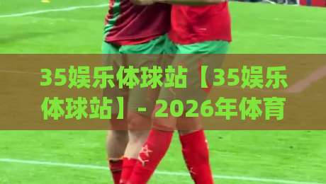 35娱乐体球站【35娱乐体球站】- 2026年体育迷都在聊的沉浸式观赛新玩法(35娱乐体球站)-今晚靠谱最火买球站预选竞投论坛720P集锦软件