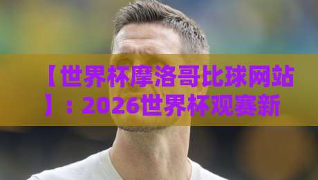 【世界杯摩洛哥比球网站】: 2026世界杯观赛新选择——摩洛哥比球网站实战评测