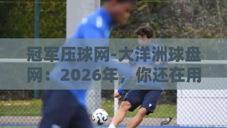 冠军压球网-大洋洲球盘网：2026年，你还在用老方法投注吗？