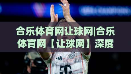 合乐体育网让球网|合乐体育网【让球网】深度拆解：盘口语言与场景化预判的实战逻辑-最全手机信誉压球网动画水位精彩片段流畅代理1080P