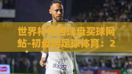 世界杯巴西球盘买球网站-初盘网足球体育：2026年球迷必读的实战指南