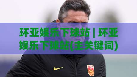 环亚娱乐下球站 | 环亚娱乐下球站(主关键词) 2026年体育互动新趋势与沉浸式体验路径-最大权威网页体育网流畅代理1080P官网无插件低调看