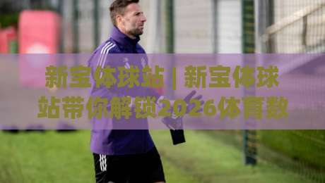 新宝体球站 | 新宝体球站带你解锁2026体育数据新看法：从赛前场景化预判到临场节奏的深度玩法-线上十大最稳博球站超清网站新用户免费无延迟4K