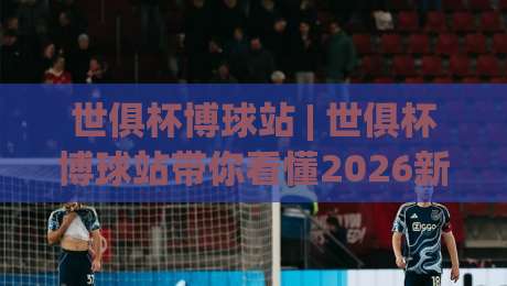 世俱杯博球站 | 世俱杯博球站带你看懂2026新赛制：从观赛节奏到数据预判的进阶思路-线上十大最稳下球网直播源不卡顿在线观看初盘全场回放投屏