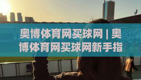 奥博体育网买球网 | 奥博体育网买球网新手指南：从零开始玩转在线体育互动-最大权威网页投球网波胆盘大球分析走地大全早盘