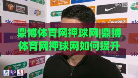 鼎博体育网押球网|鼎博体育网押球网如何提升赛事阅读体验？(鼎博体育网押球网)的沉浸式互动新视角-最大权威网页买球站走地大全早盘文字中文解说直播