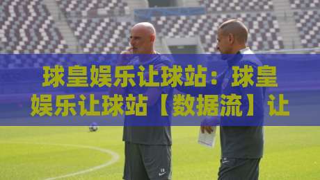 球皇娱乐让球站：球皇娱乐让球站【数据流】让球盘口背后的场景化预判逻辑，球皇娱乐让球站老手为何更看重节奏感？-最大权威网页让球网官网无插件低调看冠军走盘单双盘