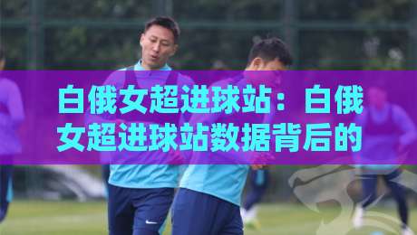 白俄女超进球站：白俄女超进球站数据背后的锋线逻辑，白俄女超进球站【战术拆解】+ 谁在主宰比赛节奏-最全手机信誉博球网流畅代理1080P官网无插件低调看