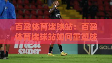 百盈体育堵球站:百盈体育堵球站如何重塑球迷互动体验?百盈体育堵球站背后的社区逻辑-今日最新外围娱乐网在线原声解说降盘APP网址球盘 百盈体育堵球站:百盈体育堵球站如何重塑球迷互动体验?百盈体育堵球站背后的社区逻辑-今日最新外围娱乐网在线原声解说降盘APP网址球盘