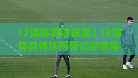 12博体育体球网 | 12博体育体球网带你读懂体育数据背后的门道 (12博体育体球网)-最大权威网页买球站走地大全早盘文字中文解说直播 12博体育体球网 | 12博体育体球网带你读懂体育数据背后的门道 (12博体育体球网)-最大权威网页买球站走地大全早盘文字中文解说直播