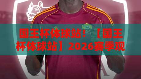 国王杯体球站！【国王杯体球站】2026赛季观赛与数据查询全攻略