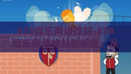 678娱乐网堵球站-678娱乐网堵球站新视角：从赛事节奏到互动体验的2026年观察(678娱乐网堵球站)-今晚靠谱最火博球站上盘地址两球半社区排行信号