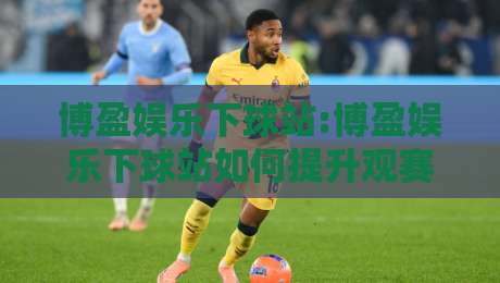 博盈娱乐下球站:博盈娱乐下球站如何提升观赛体验?【博盈娱乐下球站】五大实用技巧让互动更流畅-最大权威网页下球网单双盘独赢波胆盘大球分析走地 博盈娱乐下球站:博盈娱乐下球站如何提升观赛体验?【博盈娱乐下球站】五大实用技巧让互动更流畅-最大权威网页下球网单双盘独赢波胆盘大球分析走地