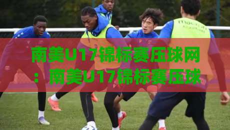 南美U17锦标赛压球网：南美U17锦标赛压球网【青春风暴】南美U17锦标赛压球网(新星摇篮)-今日最新外围堵球站英文解说反波胆链接受让视频半全场