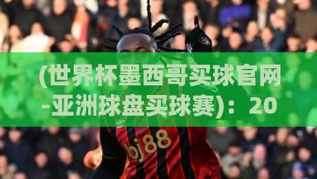 (世界杯墨西哥买球官网-亚洲球盘买球赛)：2026年球迷必读的投注平台评测与实战经验