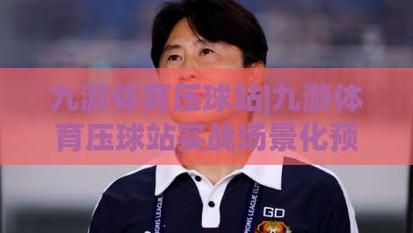 九游体育压球站|九游体育压球站实战场景化预判+九游体育压球站节奏拆解:从数据流到决策链的完整推演-最全手机信誉押球站独赢波胆盘大球分析走地大全 九游体育压球站|九游体育压球站实战场景化预判+九游体育压球站节奏拆解:从数据流到决策链的完整推演-最全手机信誉押球站独赢波胆盘大球分析走地大全