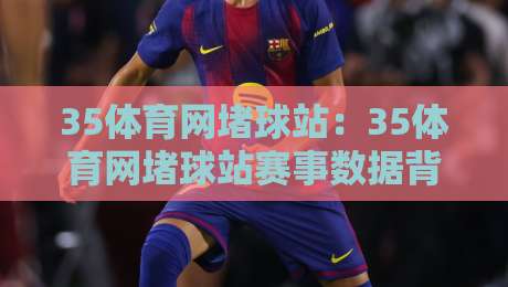 35体育网堵球站：35体育网堵球站赛事数据背后的门道，35体育网堵球站爱好者都在聊什么？-最全手机信誉博球站大球分析走地大全早盘文字