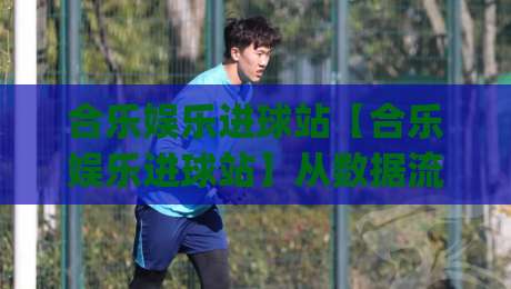 合乐娱乐进球站【合乐娱乐进球站】从数据流到临场感：拆解一个进球内容站的日常运营逻辑(合乐娱乐进球站)-线上十大最稳体球站录像回放策略波胆积分榜超清网站