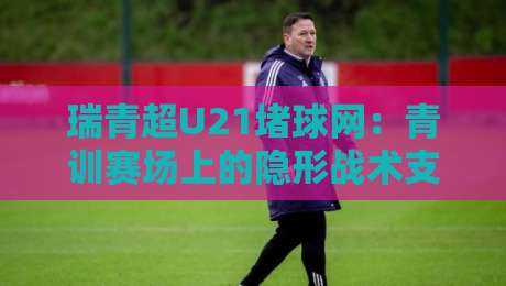 瑞青超U21堵球网：青训赛场上的隐形战术支点，为何越来越被教练组看重？-最大权威网页博球网独赢波胆盘大球分析走地大全