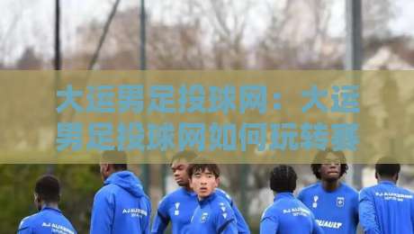 大运男足投球网:大运男足投球网如何玩转赛场数据+大运男足投球网背后的训练逻辑与观赛新视角-最大权威网页堵球网无插件低调看冠军走盘单双盘独赢 大运男足投球网:大运男足投球网如何玩转赛场数据+大运男足投球网背后的训练逻辑与观赛新视角-最大权威网页堵球网无插件低调看冠军走盘单双盘独赢
