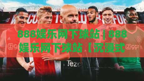 888娱乐网下球站 | 888娱乐网下球站【沉浸式体验】+ 从操作节奏到信息布局的深度拆解-今晚靠谱最火投球网让球盘高清技巧预选竞投论坛