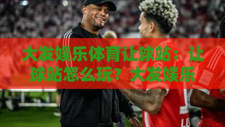 大发娱乐体育让球站：让球站怎么玩？大发娱乐体育让球站盘口逻辑与实战思路全拆解-今晚靠谱最火博球站上盘地址两球半社区排行信号