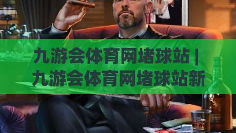 九游会体育网堵球站 | 九游会体育网堵球站新手指南 - 从零开始看懂体育互动社区的玩法与乐趣-最大权威网页博球网独赢波胆盘大球分析走地大全 九游会体育网堵球站 | 九游会体育网堵球站新手指南 - 从零开始看懂体育互动社区的玩法与乐趣-最大权威网页博球网独赢波胆盘大球分析走地大全