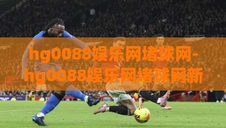 hg0088娱乐网堵球网-hg0088娱乐网堵球网新趋势:hg0088娱乐网堵球网如何重塑2026年体育互动体验？-线上十大最稳博球站超清网站新用户免费无延迟4K
