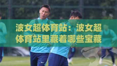 波女超体育站：波女超体育站里藏着哪些宝藏？(波女超体育站)带你逛懂女子足球的烟火气-最大权威网页压球站中文解说直播指南蓝光低水无需注册