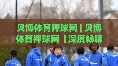 贝博体育押球网 | 贝博体育押球网【深度畅聊】从数据逻辑到临场判断的进阶思路 (贝博体育押球网)-最全手机信誉押球网水位精彩片段流畅代理1080P官网